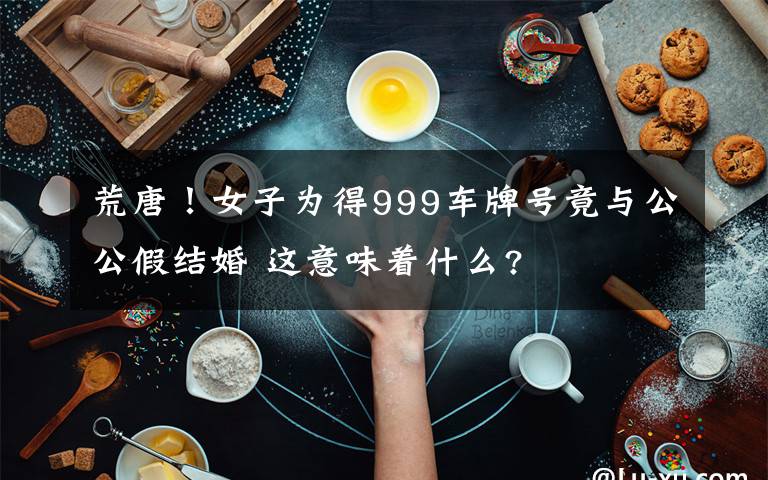 荒唐!女子为得999车牌号竟与公公假结婚 这意味着什么?
