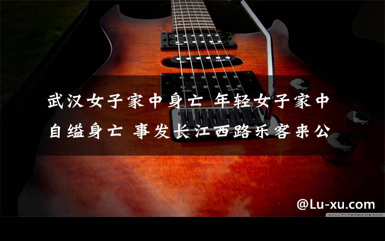 武汉女子家中身亡 年轻女子家中自缢身亡 事发长江西路乐客来公寓内