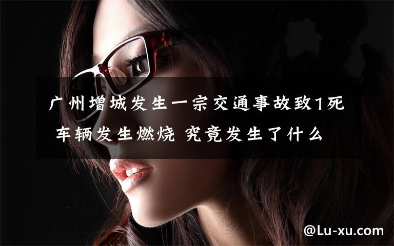 广州增城发生一宗交通事故致1死 车辆发生燃烧 究竟发生了什么?
