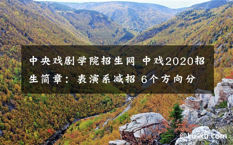 中央戏剧学院招生网 中戏2020招生简章:表演系减招 6个方向分数线提升