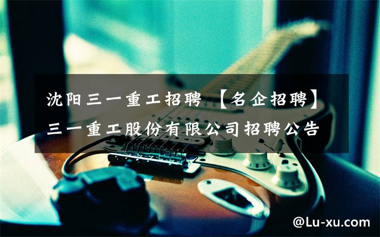 沈阳三一重工招聘 【名企招聘】三一重工股份有限公司招聘公告