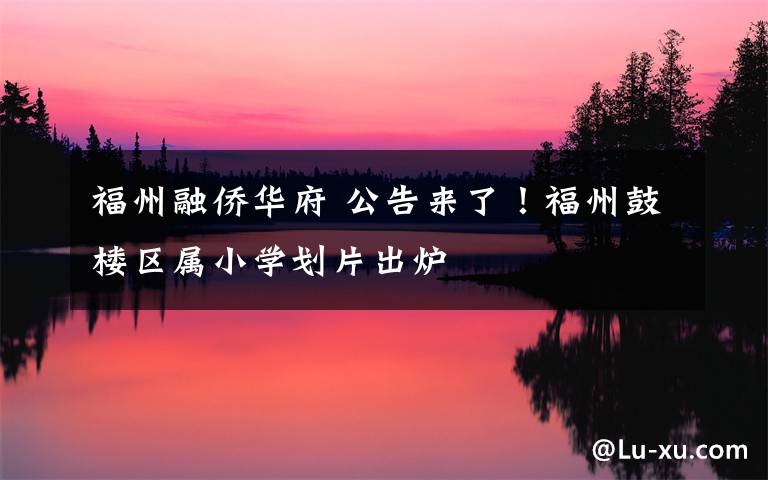 福州融侨华府 公告来了！福州鼓楼区属小学划片出炉