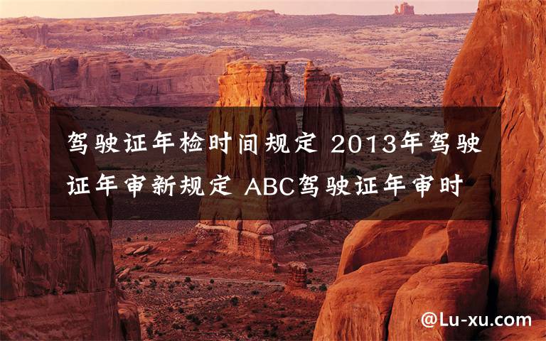 驾驶证年检时间规定 2013年驾驶证年审新规定 ABC驾驶证年审时间一览
