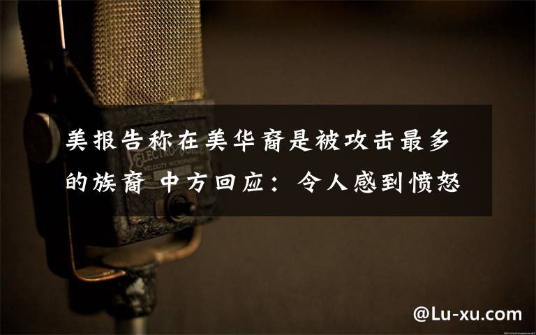 美报告称在美华裔是被攻击最多的族裔 中方回应:令人感到愤怒和悲哀 事情的详情始末是怎么样了!