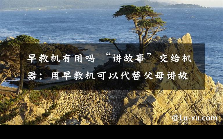 早教机有用吗 “讲故事”交给机器：用早教机可以代替父母讲故事吗？