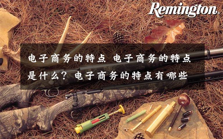 电子商务的特点 电子商务的特点是什么?电子商务的特点有哪些?