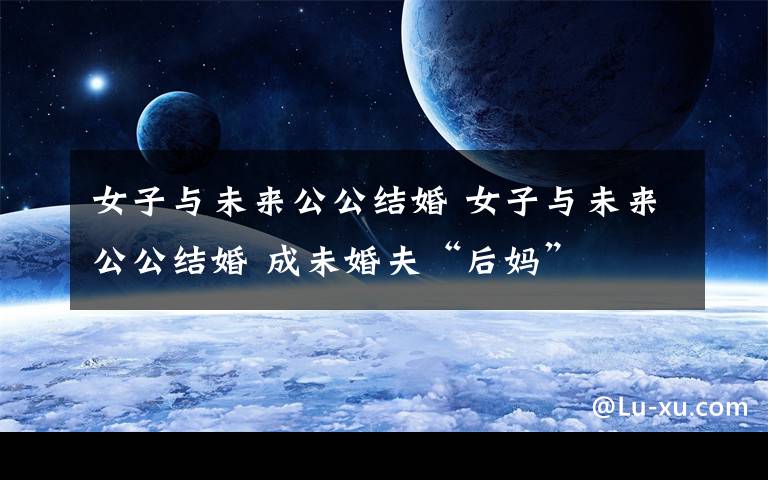 女子与未来公公结婚 女子与未来公公结婚 成未婚夫“后妈”