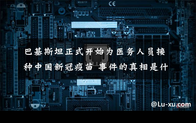 巴基斯坦正式开始为医务人员接种中国新冠疫苗 事件的真相是什么？