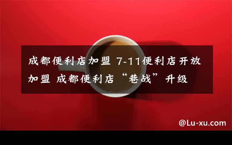 成都便利店加盟 7-11便利店开放加盟 成都便利店“巷战”升级