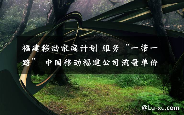 福建移动家庭计划 服务“一带一路” 中国移动福建公司流量单价降幅超70%