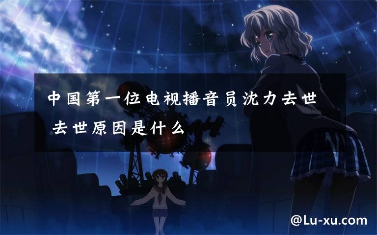 中国第一位电视播音员沈力去世 去世原因是什么