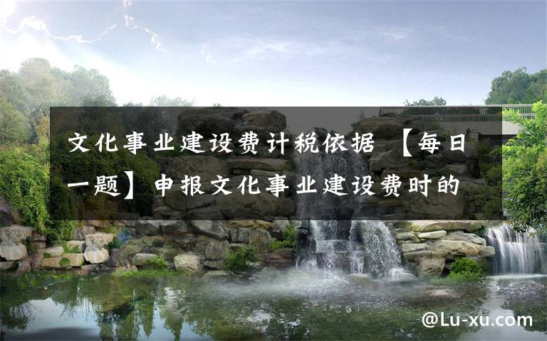 文化事业建设费计税依据 【每日一题】申报文化事业建设费时的销售额和应缴纳增值税的销售额是否一致?