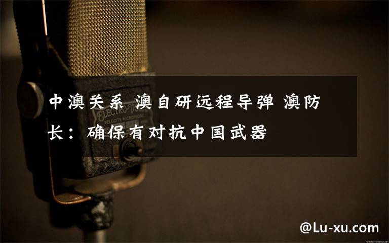 中澳关系 澳自研远程导弹 澳防长:确保有对抗中国武器
