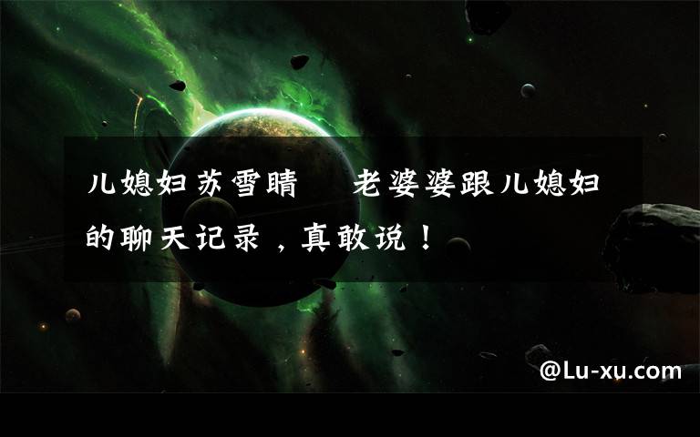 儿媳妇苏雪睛 ▸老婆婆跟儿媳妇的聊天记录 , 真敢说!