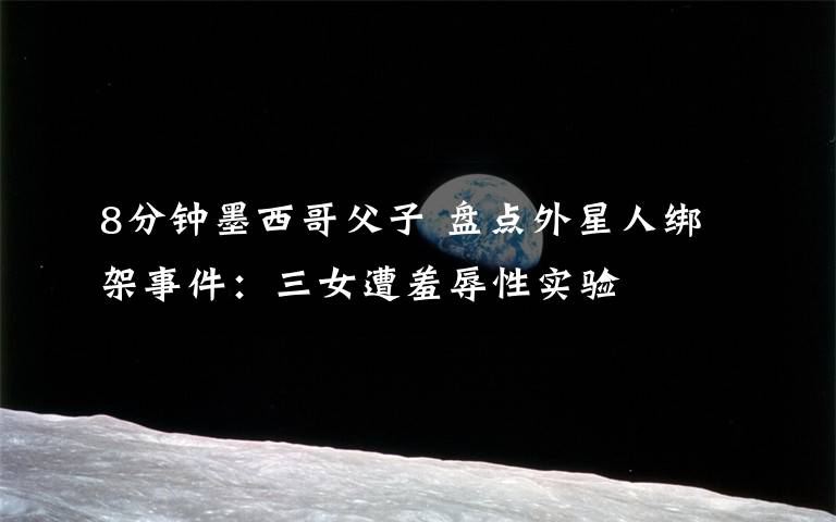 8分钟墨西哥父子 盘点外星人绑架事件:三女遭羞辱性实验
