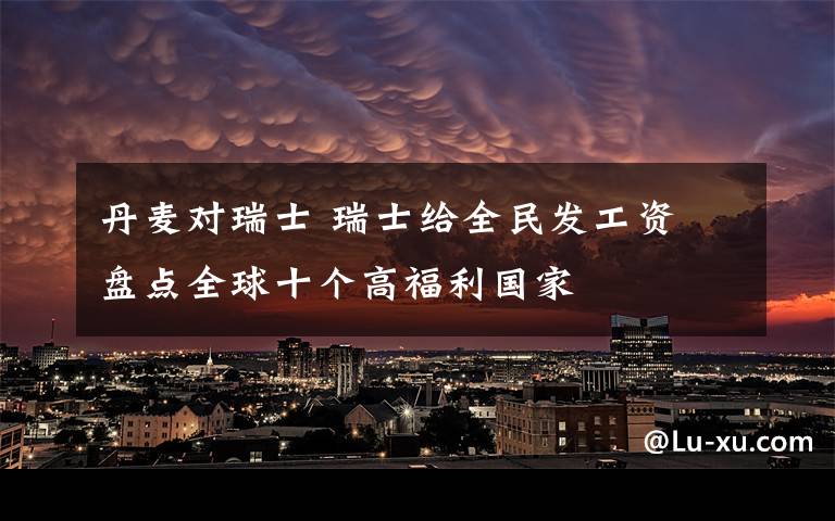 丹麦对瑞士 瑞士给全民发工资 盘点全球十个高福利国家