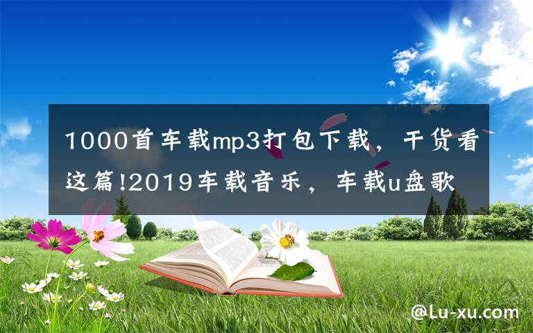 1000首车载mp3打包下载,干货看这篇!2019车载音乐,车载u盘歌曲打包下载,老歌经典大全下载