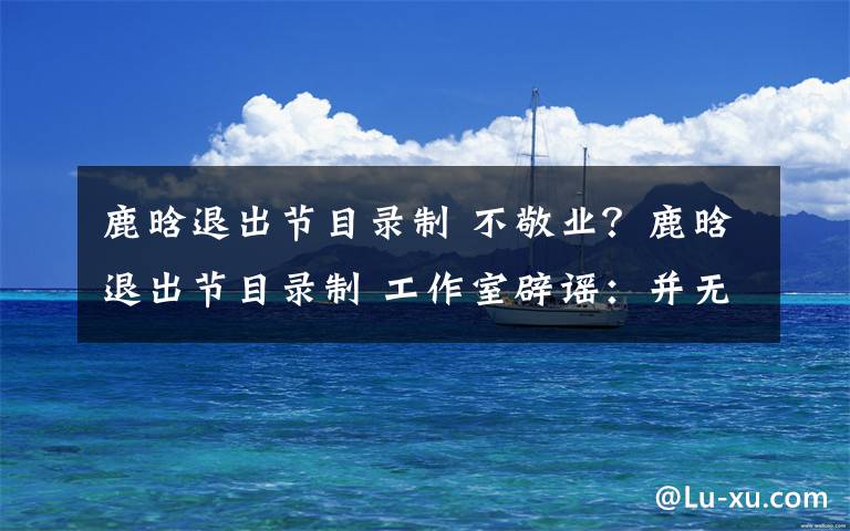 鹿晗退出节目录制 不敬业?鹿晗退出节目录制 工作室辟谣:并无任何违约