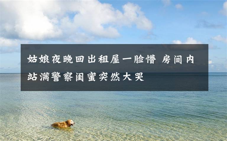 姑娘夜晚回出租屋一脸懵 房间内站满警察闺蜜突然大哭