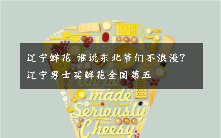 辽宁鲜花 谁说东北爷们不浪漫?辽宁男士买鲜花全国第五