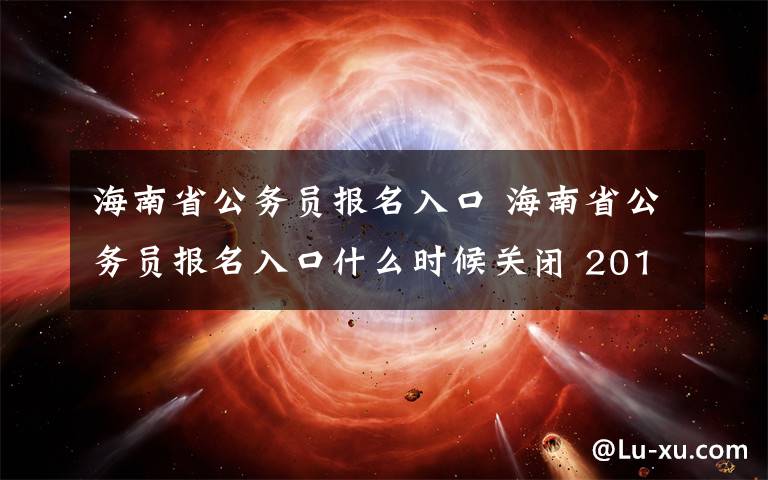 海南省公务员报名入口 海南省公务员报名入口什么时候关闭 2018海南省考报名截止时间