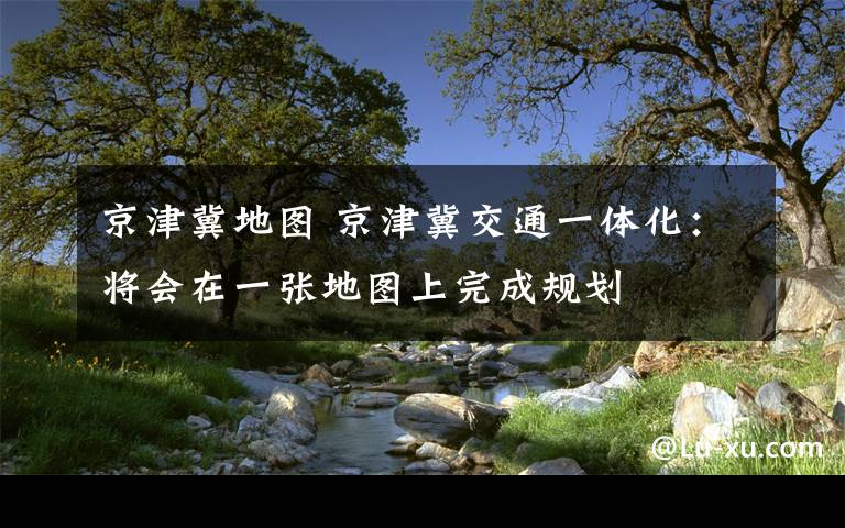 京津冀地图 京津冀交通一体化:将会在一张地图上完成规划