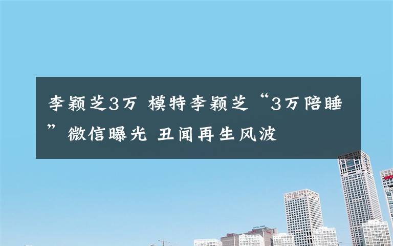 李颖芝3万 模特李颖芝“3万陪睡”微信曝光 丑闻再生风波