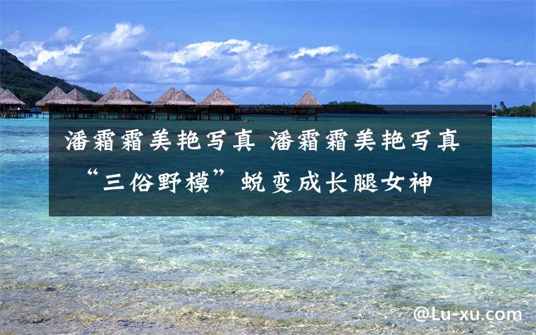 潘霜霜美艳写真 潘霜霜美艳写真 “三俗野模”蜕变成长腿女神