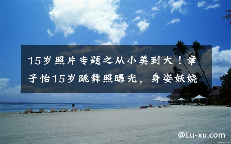 15岁照片专题之从小美到大!章子怡15岁跳舞照曝光,身姿妖娆气质出众