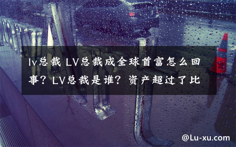 lv总裁 LV总裁成全球首富怎么回事?LV总裁是谁?资产超过了比尔盖茨