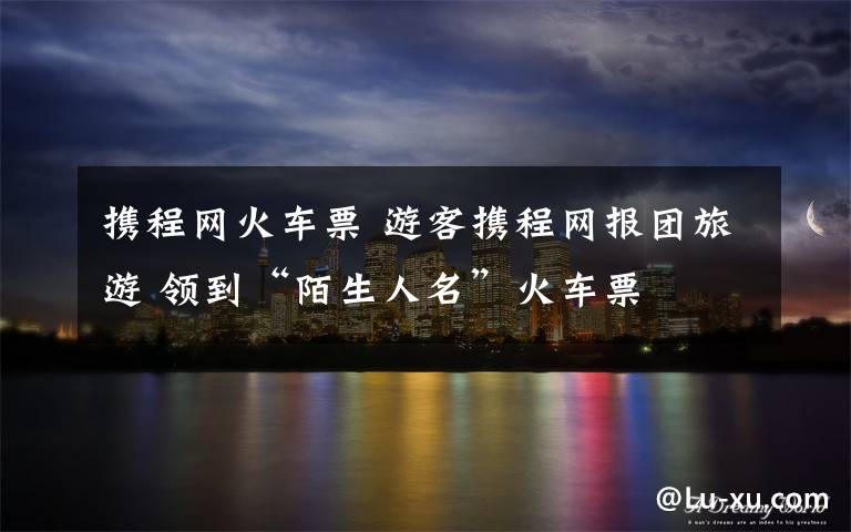 携程网火车票 游客携程网报团旅游 领到“陌生人名”火车票
