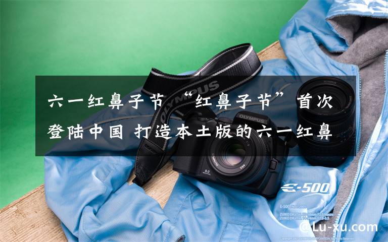 六一红鼻子节 “红鼻子节”首次登陆中国 打造本土版的六一红鼻子节
