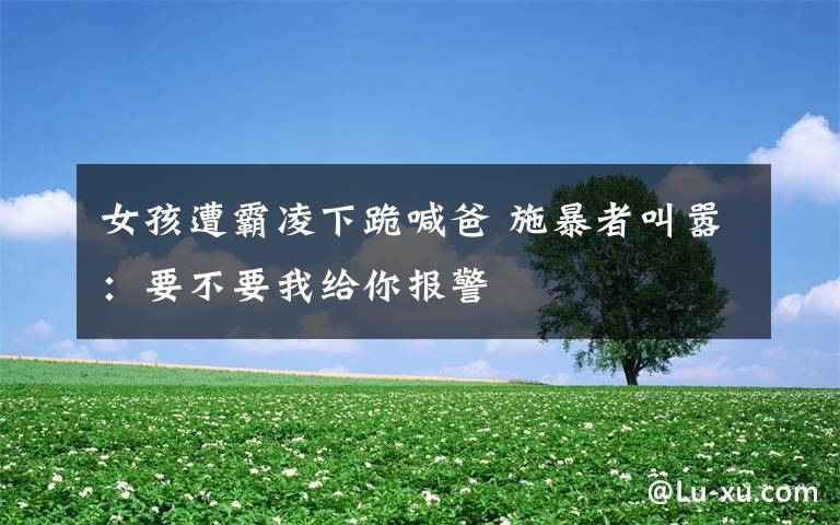 女孩遭霸凌下跪喊爸 施暴者叫嚣:要不要我给你报警