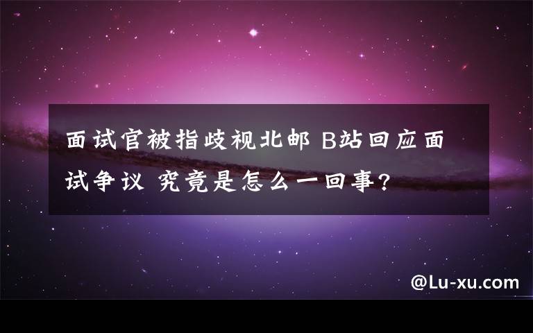 面试官被指歧视北邮 B站回应面试争议 究竟是怎么一回事?