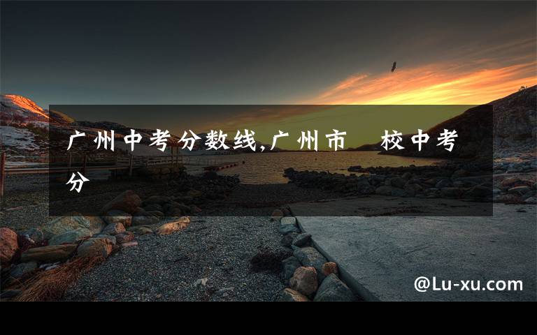 广州中考分数线,广州市學校中考分數線