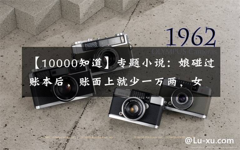 【10000知道】专题小说:娘碰过账本后,账面上就少一万两,女儿知道是大夫人在捣鬼