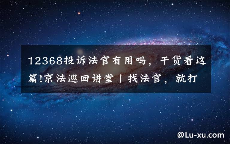 12368投诉法官有用吗，干货看这篇!京法巡回讲堂丨找法官，就打12368
