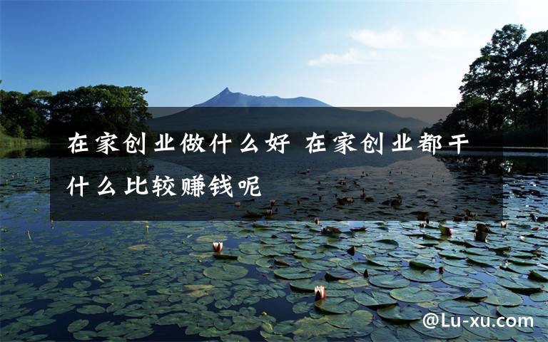 在家创业做什么好 在家创业都干什么比较赚钱呢