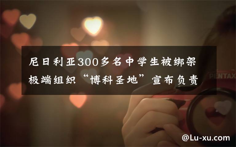 尼日利亚300多名中学生被绑架 极端组织“博科圣地”宣布负责 具体是啥情况?