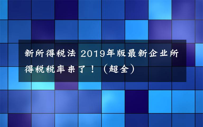 新所得税法 2019年版最新企业所得税税率来了!(超全)