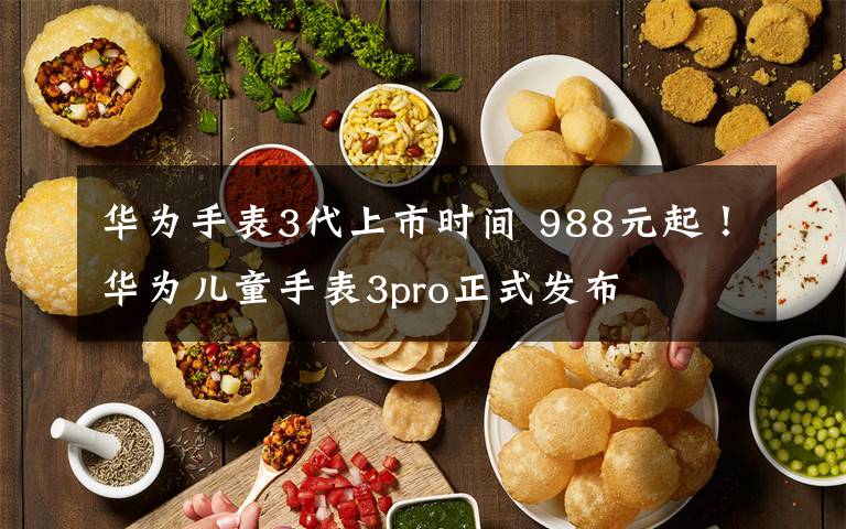 华为手表3代上市时间 988元起!华为儿童手表3pro正式发布