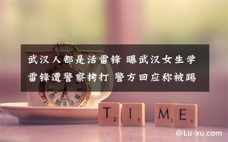 武汉人都是活雷锋 曝武汉女生学雷锋遭警察拷打 警方回应称被踢裆部