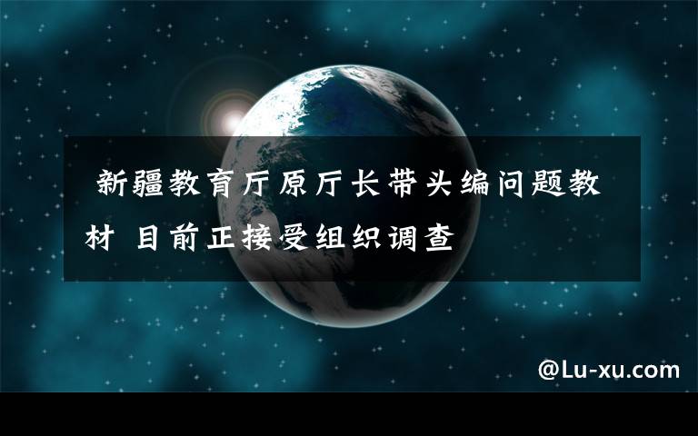 新疆教育厅原厅长带头编问题教材 目前正接受组织调查