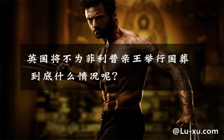 英国将不为菲利普亲王举行国葬 到底什么情况呢?