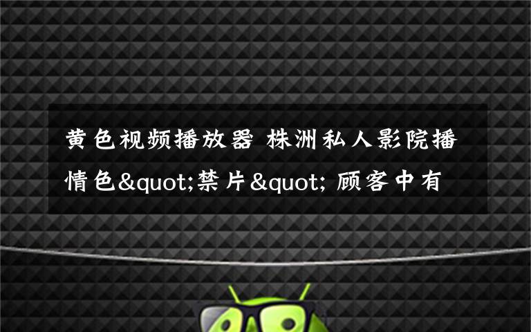 黄色视频播放器 株洲私人影院播情色"禁片" 顾客中有未成年人