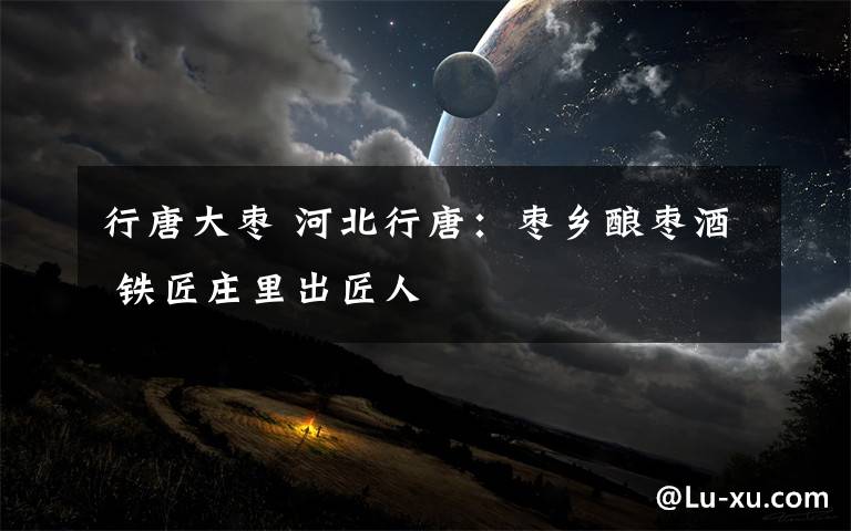 行唐大枣 河北行唐:枣乡酿枣酒 铁匠庄里出匠人