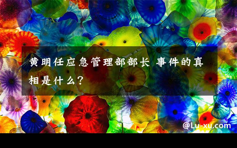 黄明任应急管理部部长 事件的真相是什么？