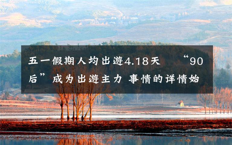 五一假期人均出游4.18天  “90后”成为出游主力 事情的详情始末是怎么样了!