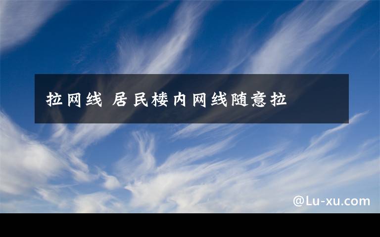拉网线 居民楼内网线随意拉