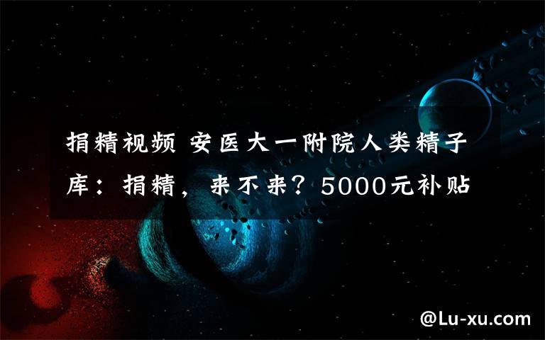 捐精视频 安医大一附院人类精子库：捐精，来不来？5000元补贴！